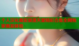 个人汉化首发禁漫天堂精彩合集全网独家首发体验