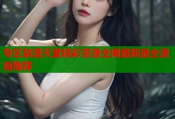 专区禁漫天堂精彩资源全网最新最全漫画推荐