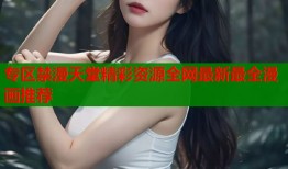 专区禁漫天堂精彩资源全网最新最全漫画推荐