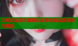 久岐忍禁漫天堂精彩故事全集深度解析与推荐