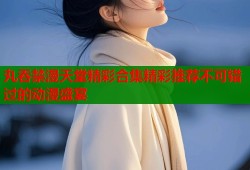 丸吞禁漫天堂精彩合集精彩推荐不可错过的动漫盛宴