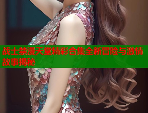 战士禁漫天堂精彩合集全新冒险与激情故事揭秘
