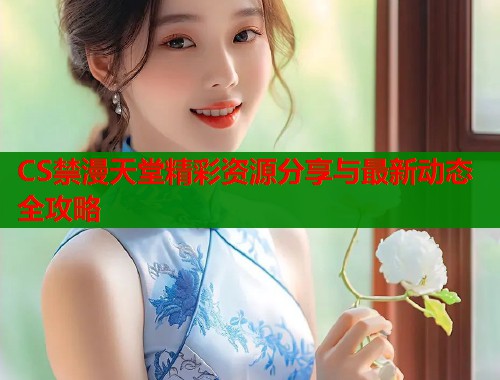 CS禁漫天堂精彩资源分享与最新动态全攻略