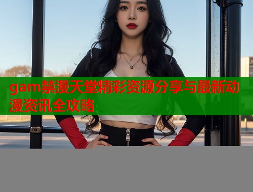 gam禁漫天堂精彩资源分享与最新动漫资讯全攻略