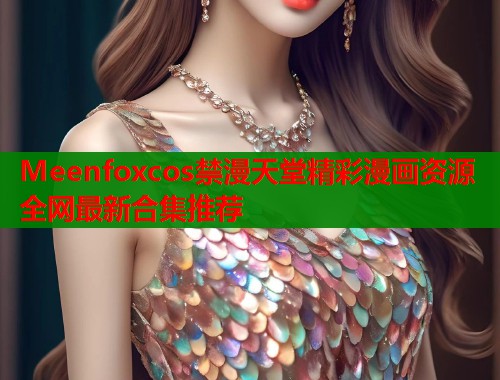 Meenfoxcos禁漫天堂精彩漫画资源全网最新合集推荐