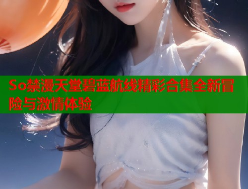 So禁漫天堂碧蓝航线精彩合集全新冒险与激情体验