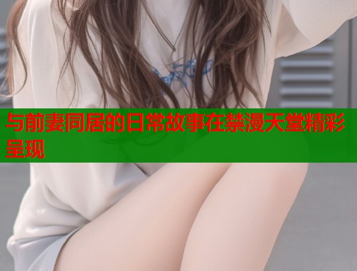 与前妻同居的日常故事在禁漫天堂精彩呈现