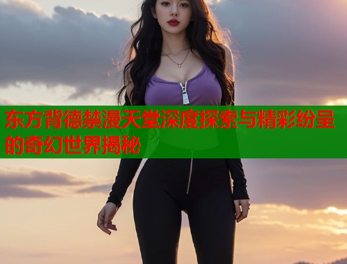 东方背德禁漫天堂深度探索与精彩纷呈的奇幻世界揭秘