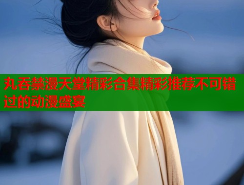 丸吞禁漫天堂精彩合集精彩推荐不可错过的动漫盛宴