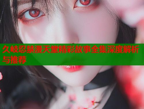 久岐忍禁漫天堂精彩故事全集深度解析与推荐
