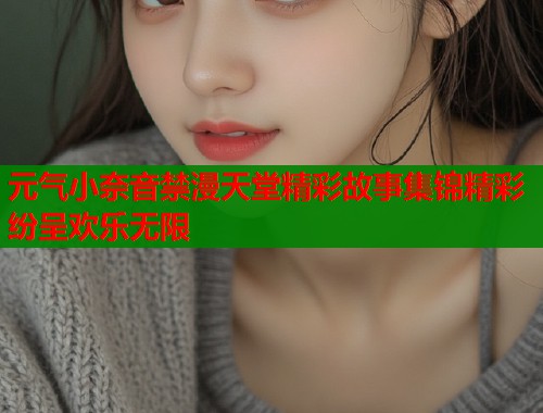 元气小奈音禁漫天堂精彩故事集锦精彩纷呈欢乐无限