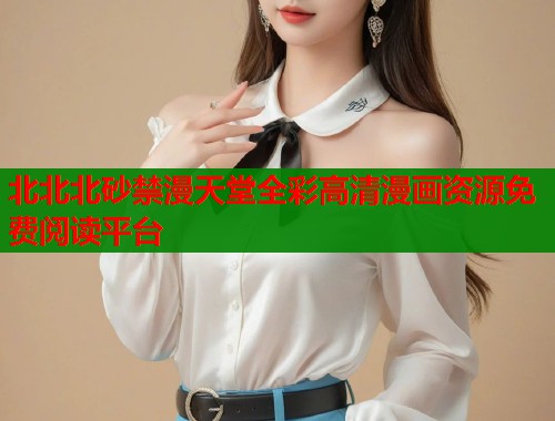 北北北砂禁漫天堂全彩高清漫画资源免费阅读平台