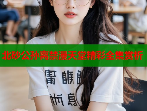 北砂公孙离禁漫天堂精彩全集赏析