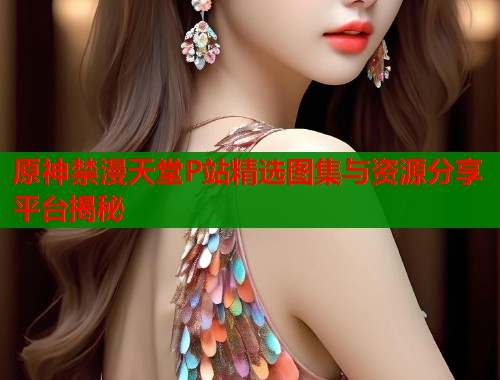 原神禁漫天堂P站精选图集与资源分享平台揭秘