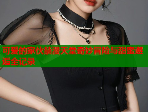 可爱的家伙禁漫天堂奇妙冒险与甜蜜邂逅全记录