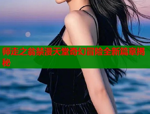 师走之翁禁漫天堂奇幻冒险全新篇章揭秘