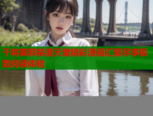 干将莫邪禁漫天堂精彩漫画汇聚尽享极致阅读体验