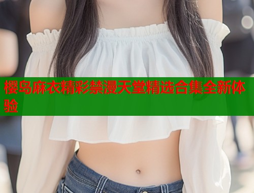 樱岛麻衣精彩禁漫天堂精选合集全新体验
