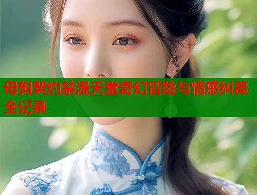 母狗契约禁漫天堂奇幻冒险与情感纠葛全记录