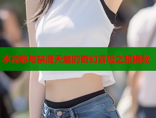 水龙敬与禁漫天堂的奇幻冒险之旅揭秘