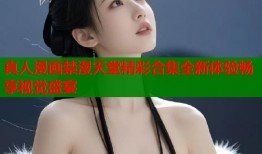 真人漫画禁漫天堂精彩合集全新体验畅享视觉盛宴