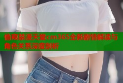 偷窥禁漫天堂cm365全新剧情解读与角色关系深度剖析