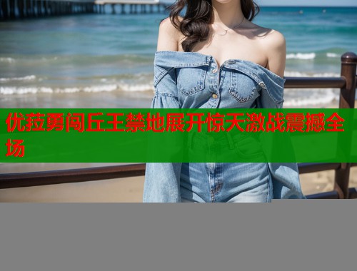 优菈勇闯丘王禁地展开惊天激战震撼全场