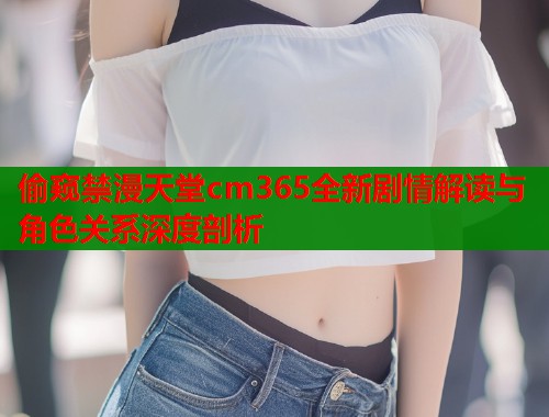 偷窥禁漫天堂cm365全新剧情解读与角色关系深度剖析
