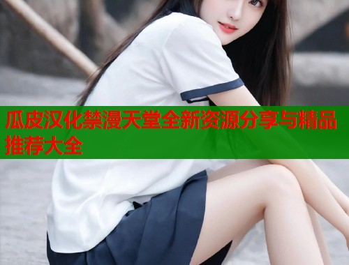 瓜皮汉化禁漫天堂全新资源分享与精品推荐大全